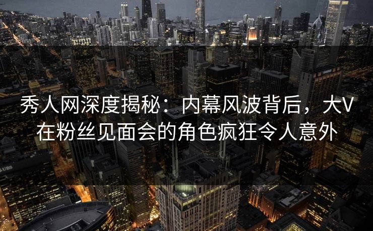 秀人网深度揭秘：内幕风波背后，大V在粉丝见面会的角色疯狂令人意外