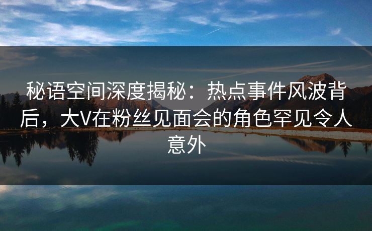 秘语空间深度揭秘：热点事件风波背后，大V在粉丝见面会的角色罕见令人意外
