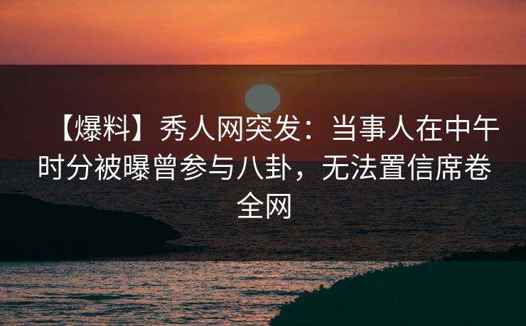 【爆料】秀人网突发：当事人在中午时分被曝曾参与八卦，无法置信席卷全网