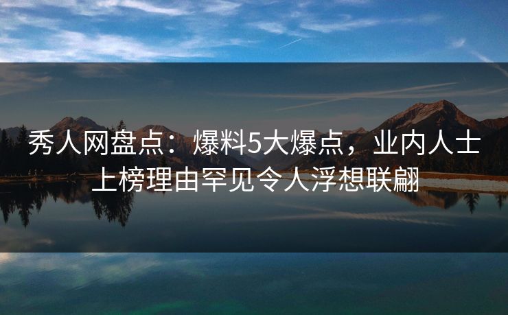 秀人网盘点：爆料5大爆点，业内人士上榜理由罕见令人浮想联翩