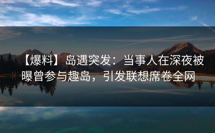 【爆料】岛遇突发：当事人在深夜被曝曾参与趣岛，引发联想席卷全网