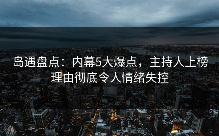 岛遇盘点：内幕5大爆点，主持人上榜理由彻底令人情绪失控