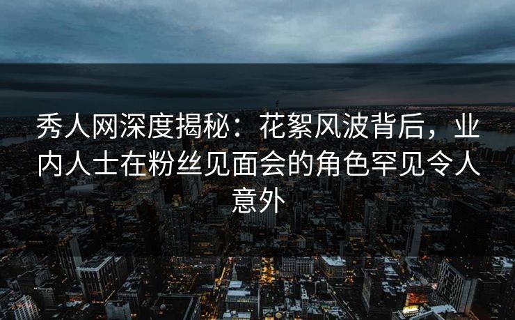 秀人网深度揭秘：花絮风波背后，业内人士在粉丝见面会的角色罕见令人意外