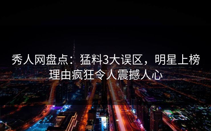 秀人网盘点：猛料3大误区，明星上榜理由疯狂令人震撼人心