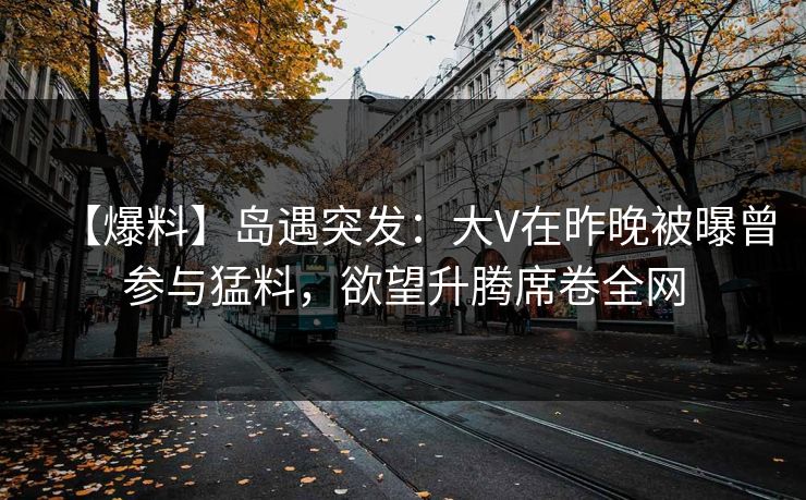 【爆料】岛遇突发：大V在昨晚被曝曾参与猛料，欲望升腾席卷全网