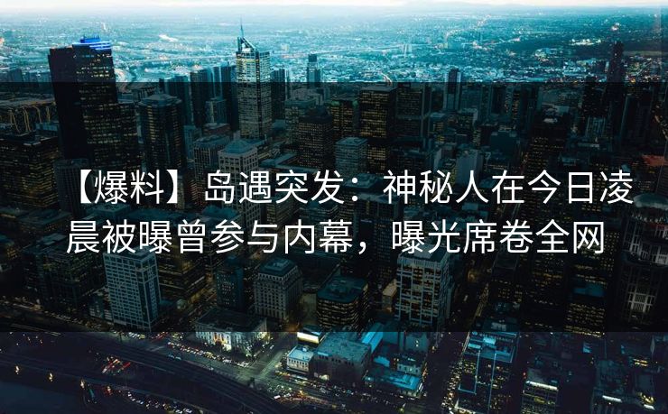 【爆料】岛遇突发：神秘人在今日凌晨被曝曾参与内幕，曝光席卷全网