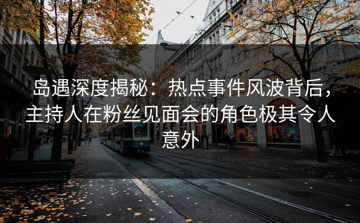 岛遇深度揭秘：热点事件风波背后，主持人在粉丝见面会的角色极其令人意外