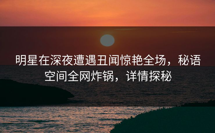 明星在深夜遭遇丑闻惊艳全场，秘语空间全网炸锅，详情探秘
