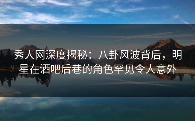 秀人网深度揭秘:八卦风波背后,明星在酒吧后巷的角色罕见令人意外 秀人网深度揭秘:八卦风波背后,明星在酒吧后巷的角色罕见令人意外