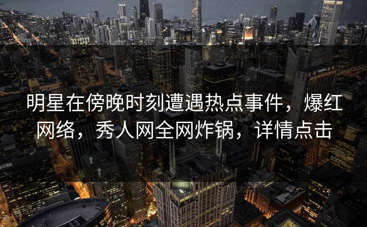 明星在傍晚时刻遭遇热点事件，爆红网络，秀人网全网炸锅，详情点击