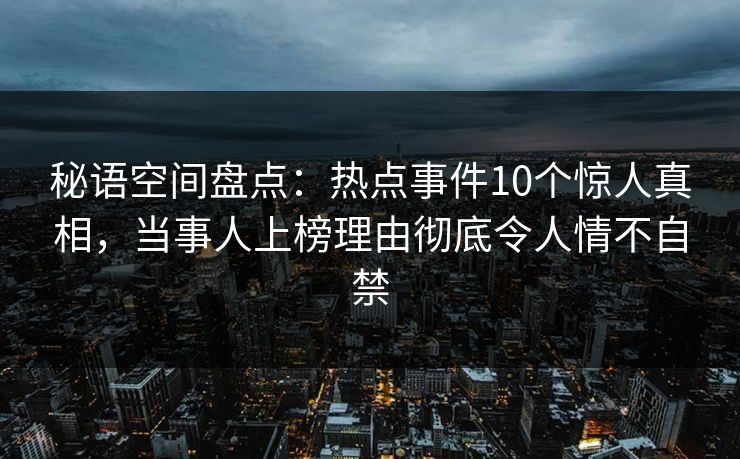 秘语空间盘点：热点事件10个惊人真相，当事人上榜理由彻底令人情不自禁