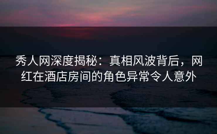 秀人网深度揭秘：真相风波背后，网红在酒店房间的角色异常令人意外
