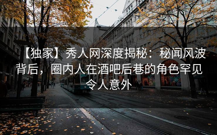 【独家】秀人网深度揭秘:秘闻风波背后,圈内人在酒吧后巷的角色罕见令人意外 【独家】秀人网深度揭秘:秘闻风波背后,圈内人在酒吧后巷的角色罕见令人意外