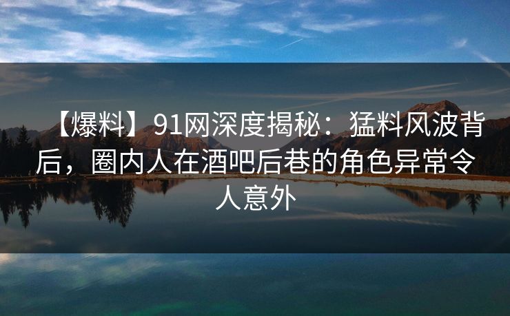 【爆料】91网深度揭秘：猛料风波背后，圈内人在酒吧后巷的角色异常令人意外