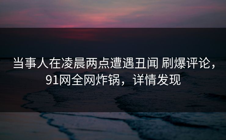 当事人在凌晨两点遭遇丑闻 刷爆评论,91网全网炸锅,详情发现 当事人在凌晨两点遭遇丑闻 刷爆评论,91网全网炸锅,详情发现