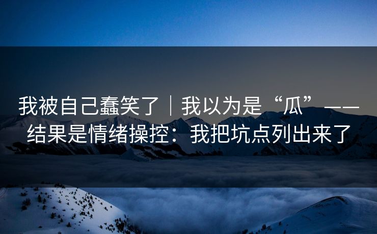我被自己蠢笑了|我以为是“瓜”——结果是情绪操控:我把坑点列出来了 我被自己蠢笑了|我以为是“瓜”——结果是情绪操控:我把坑点列出来了