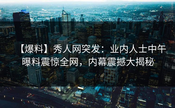 【爆料】秀人网突发:业内人士中午曝料震惊全网,内幕震撼大揭秘 【爆料】秀人网突发:业内人士中午曝料震惊全网,内幕震撼大揭秘