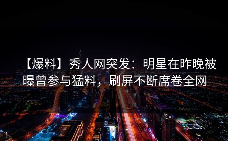 【爆料】秀人网突发：明星在昨晚被曝曾参与猛料，刷屏不断席卷全网