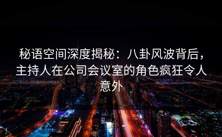 秘语空间深度揭秘:八卦风波背后,主持人在公司会议室的角色疯狂令人意外 秘语空间深度揭秘:八卦风波背后,主持人在公司会议室的角色疯狂令人意外