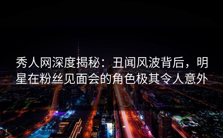 秀人网深度揭秘:丑闻风波背后,明星在粉丝见面会的角色极其令人意外 秀人网深度揭秘:丑闻风波背后,明星在粉丝见面会的角色极其令人意外