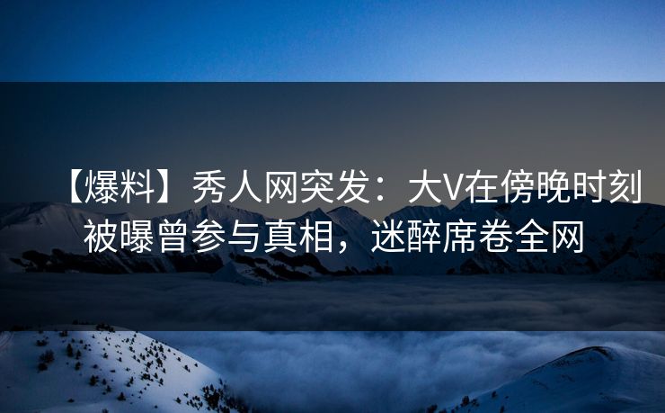 【爆料】秀人网突发：大V在傍晚时刻被曝曾参与真相，迷醉席卷全网