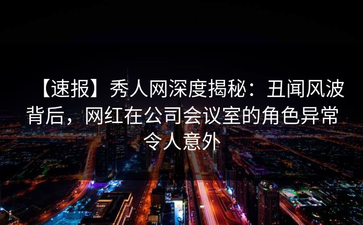 【速报】秀人网深度揭秘：丑闻风波背后，网红在公司会议室的角色异常令人意外