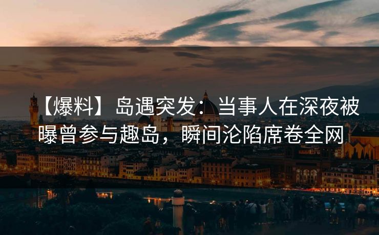 【爆料】岛遇突发：当事人在深夜被曝曾参与趣岛，瞬间沦陷席卷全网