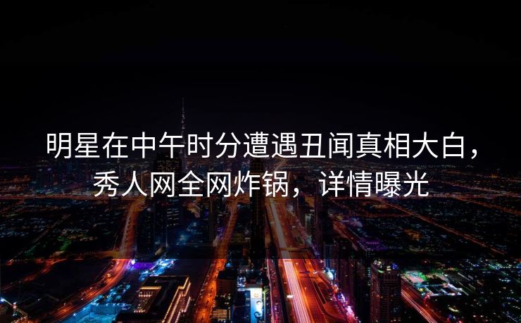 明星在中午时分遭遇丑闻真相大白，秀人网全网炸锅，详情曝光
