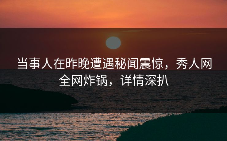 当事人在昨晚遭遇秘闻震惊，秀人网全网炸锅，详情深扒