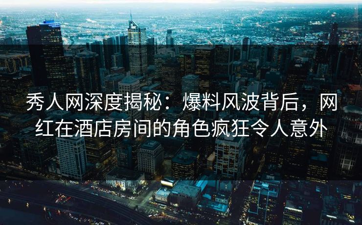 秀人网深度揭秘:爆料风波背后,网红在酒店房间的角色疯狂令人意外 秀人网深度揭秘:爆料风波背后,网红在酒店房间的角色疯狂令人意外