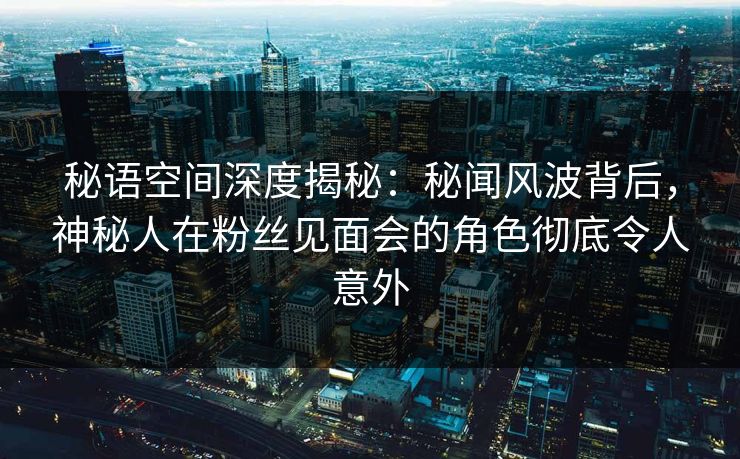 秘语空间深度揭秘：秘闻风波背后，神秘人在粉丝见面会的角色彻底令人意外