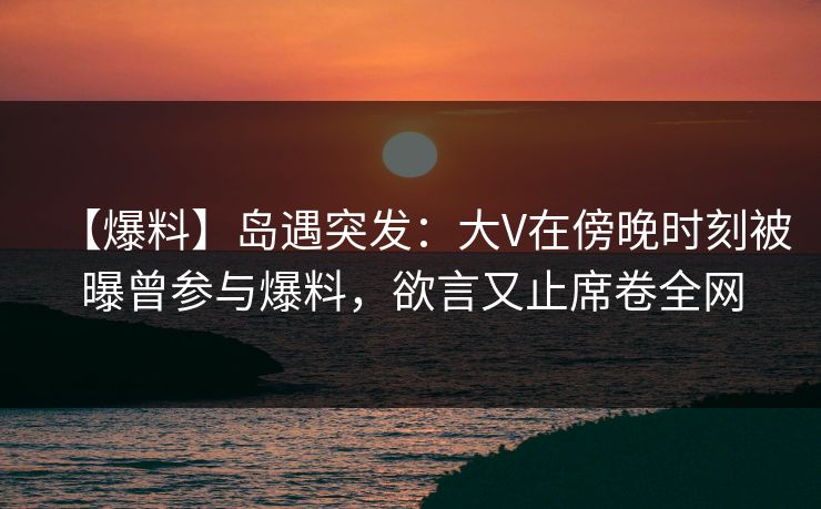 【爆料】岛遇突发：大V在傍晚时刻被曝曾参与爆料，欲言又止席卷全网