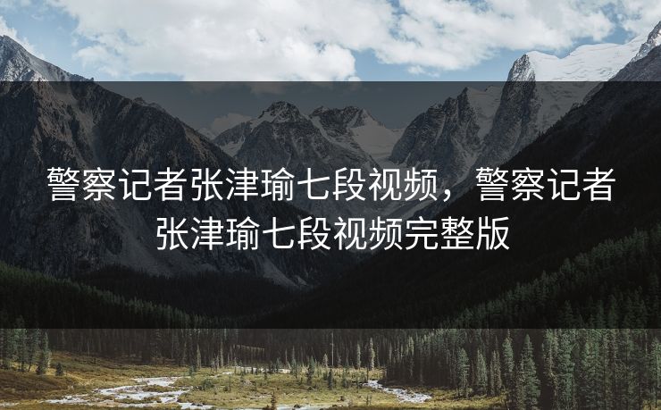 警察记者张津瑜七段视频,警察记者张津瑜七段视频完整版 警察记者张津瑜七段视频,警察记者张津瑜七段视频完整版