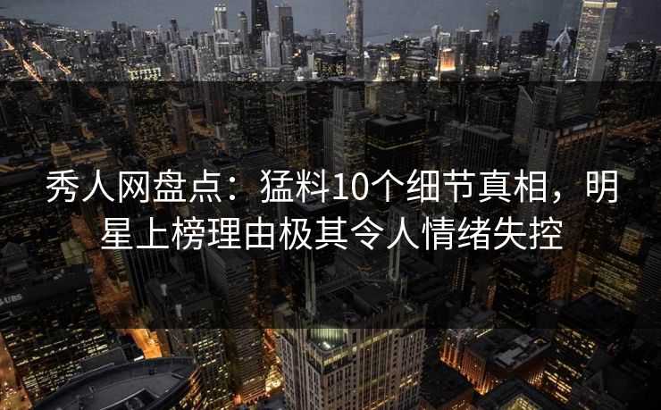 秀人网盘点：猛料10个细节真相，明星上榜理由极其令人情绪失控