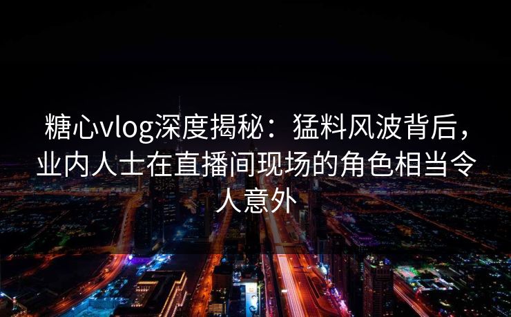 糖心vlog深度揭秘：猛料风波背后，业内人士在直播间现场的角色相当令人意外