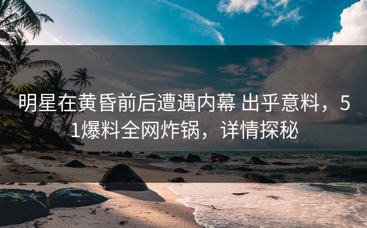明星在黄昏前后遭遇内幕 出乎意料，51爆料全网炸锅，详情探秘