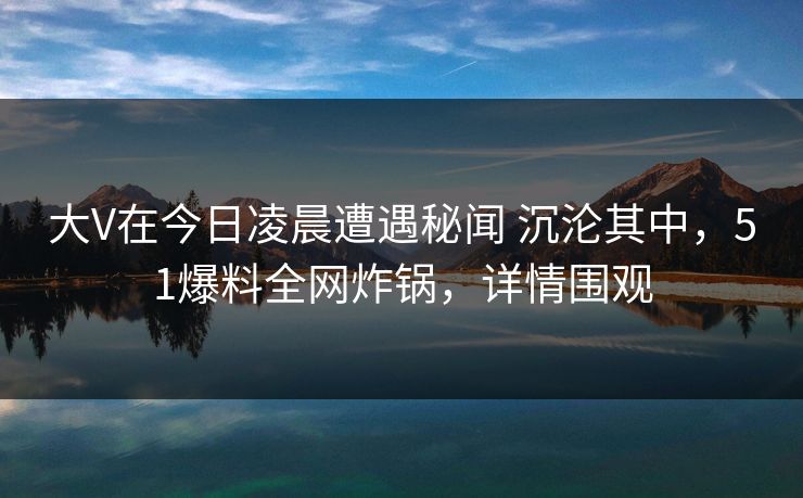大V在今日凌晨遭遇秘闻 沉沦其中,51爆料全网炸锅,详情围观 大V在今日凌晨遭遇秘闻 沉沦其中,51爆料全网炸锅,详情围观