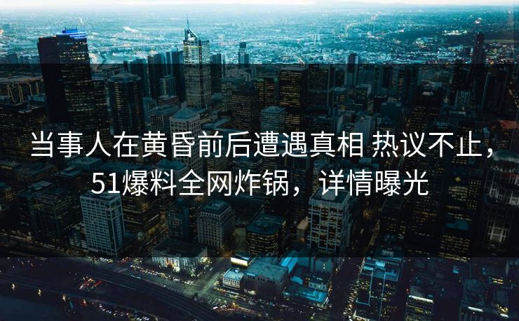 当事人在黄昏前后遭遇真相 热议不止，51爆料全网炸锅，详情曝光