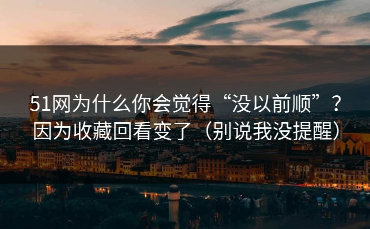 51网为什么你会觉得“没以前顺”?因为收藏回看变了(别说我没提醒) 51网为什么你会觉得“没以前顺”?因为收藏回看变了(别说我没提醒)