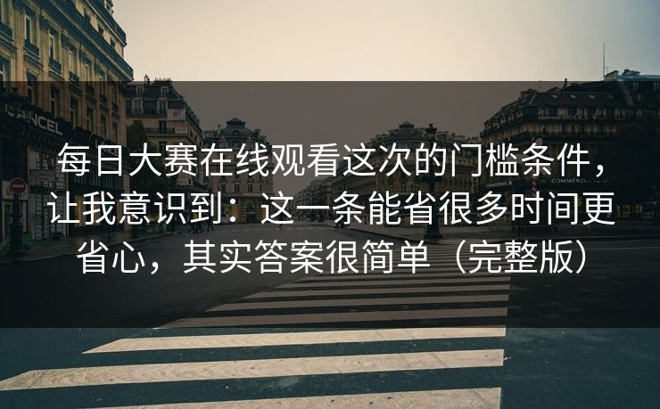 每日大赛在线观看这次的门槛条件，让我意识到：这一条能省很多时间更省心，其实答案很简单（完整版）