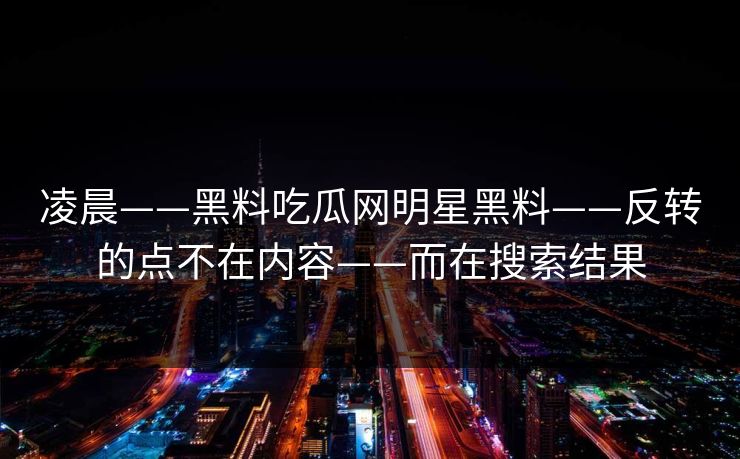 凌晨——黑料吃瓜网明星黑料——反转的点不在内容——而在搜索结果 凌晨——黑料吃瓜网明星黑料——反转的点不在内容——而在搜索结果