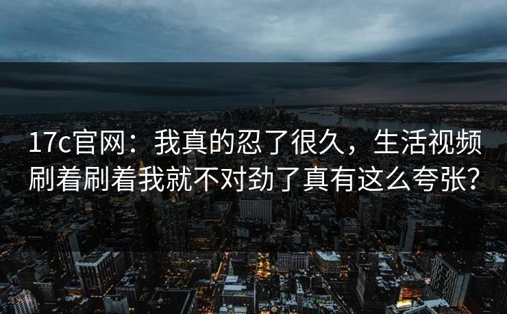 17c官网：我真的忍了很久，生活视频刷着刷着我就不对劲了真有这么夸张？
