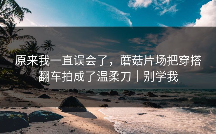 原来我一直误会了,蘑菇片场把穿搭翻车拍成了温柔刀|别学我 原来我一直误会了,蘑菇片场把穿搭翻车拍成了温柔刀|别学我